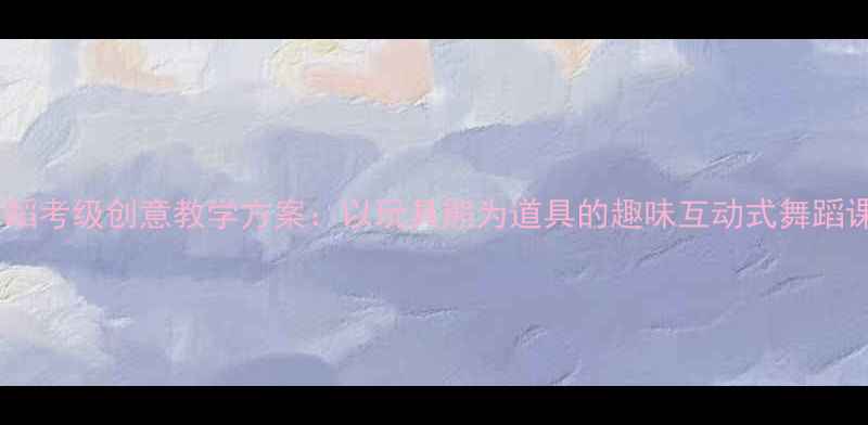 图片 幼儿舞蹈考级创意教学方案：以玩具熊为道具的趣味互动式舞蹈课设计1