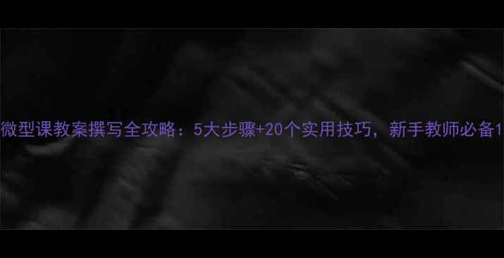 图片 微型课教案撰写全攻略：5大步骤+20个实用技巧，新手教师必备1