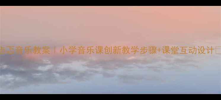 图片 忐忑音乐教案｜小学音乐课创新教学步骤+课堂互动设计✨