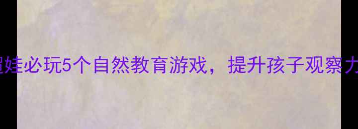 图片 户外亲子活动教案｜周末遛娃必玩5个自然教育游戏，提升孩子观察力+动手能力，附免费资源包