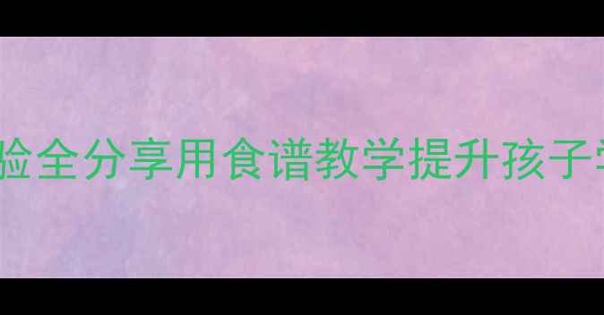 图片 教案设计食物主题家教经验全分享用食谱教学提升孩子学习兴趣与亲子沟通指南1