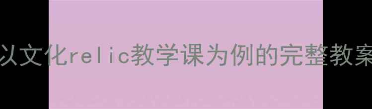 图片 文化文物教学方案设计指南：以文化relic教学课为例的完整教案（含教学目标重点资源推荐）