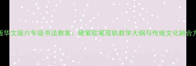 图片 新版华文版六年级书法教案：硬笔软笔双轨教学大纲与传统文化融合方案