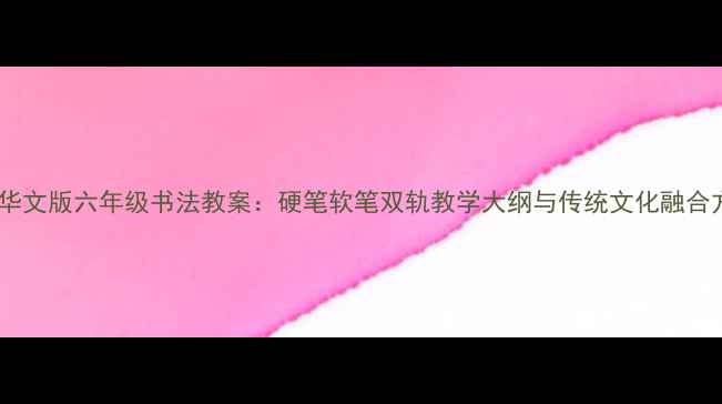 图片 新版华文版六年级书法教案：硬笔软笔双轨教学大纲与传统文化融合方案1