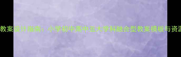 图片 新版教案设计指南：小学初中高中五大学科融合型教案模板与资源库2