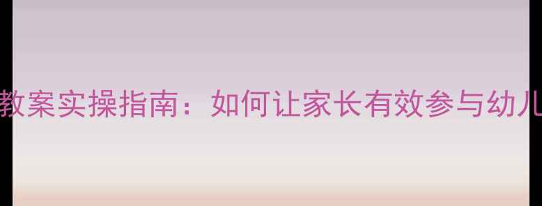 图片 最新版幼儿家长进课堂教案实操指南：如何让家长有效参与幼儿教育？附免费模板下载