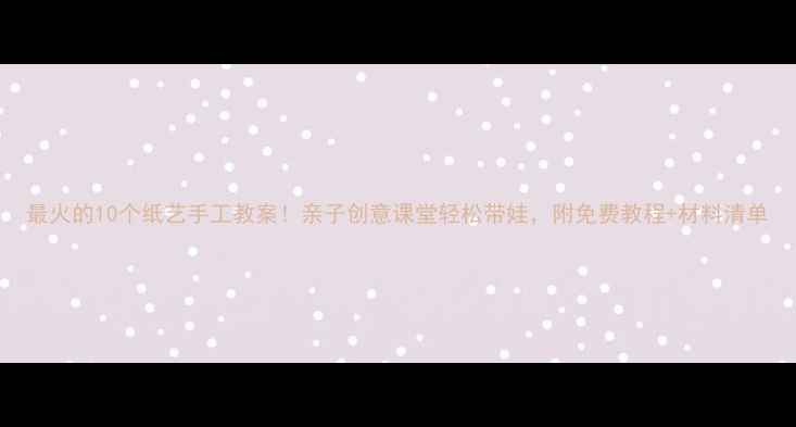 图片 最火的10个纸艺手工教案！亲子创意课堂轻松带娃，附免费教程+材料清单