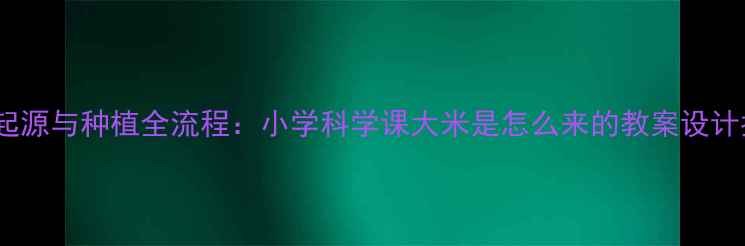 图片 水稻起源与种植全流程：小学科学课大米是怎么来的教案设计指南2