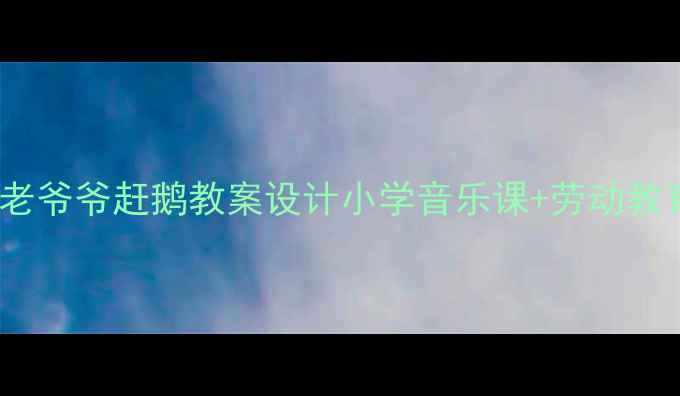 图片 沉浸式劳动音乐课｜老爷爷赶鹅教案设计小学音乐课+劳动教育+传统文化融合示范
