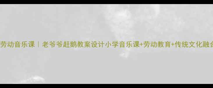 图片 沉浸式劳动音乐课｜老爷爷赶鹅教案设计小学音乐课+劳动教育+传统文化融合示范1