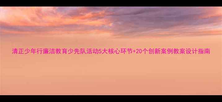 图片 清正少年行廉洁教育少先队活动5大核心环节+20个创新案例教案设计指南