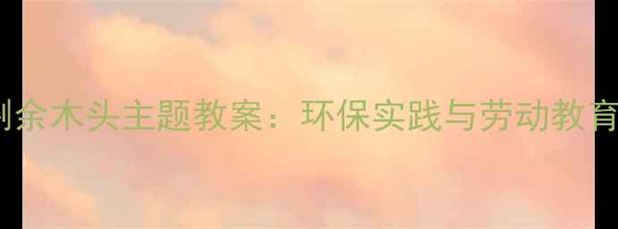 图片 湘教版小学科学剩余木头主题教案：环保实践与劳动教育融合式教学方案2