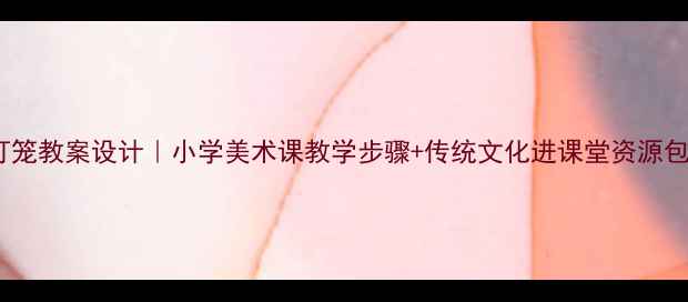 图片 灯笼教案设计｜小学美术课教学步骤+传统文化进课堂资源包1