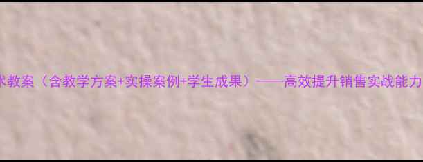 图片 现代推销技术教案（含教学方案+实操案例+学生成果）——高效提升销售实战能力的完整指南1