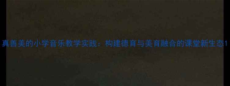 图片 真善美的小学音乐教学实践：构建德育与美育融合的课堂新生态1