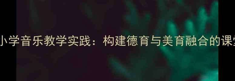 图片 真善美的小学音乐教学实践：构建德育与美育融合的课堂新生态2
