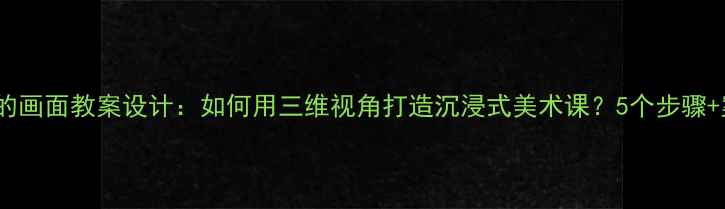 图片 立体的画面教案设计：如何用三维视角打造沉浸式美术课？5个步骤+案例1