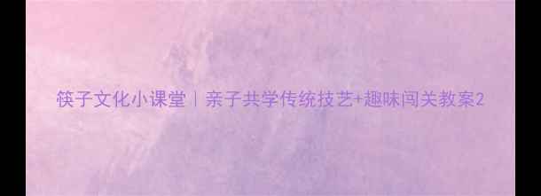 图片 筷子文化小课堂｜亲子共学传统技艺+趣味闯关教案2