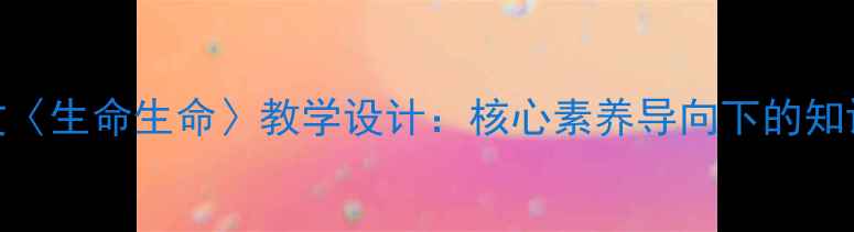 图片 统编版初中语文〈生命生命〉教学设计：核心素养导向下的知识点与教学策略