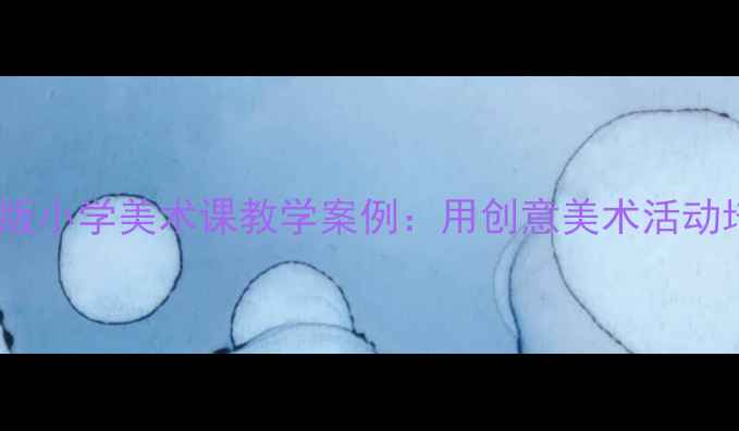 图片 美术大树的故事教案最新版小学美术课教学案例：用创意美术活动培养儿童观察力与想象力1