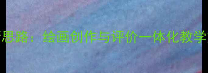 图片 美术教案设计新思路：绘画创作与评价一体化教学方案及实践案例