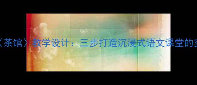 图片 老舍〈茶馆〉教学设计：三步打造沉浸式语文课堂的实践与