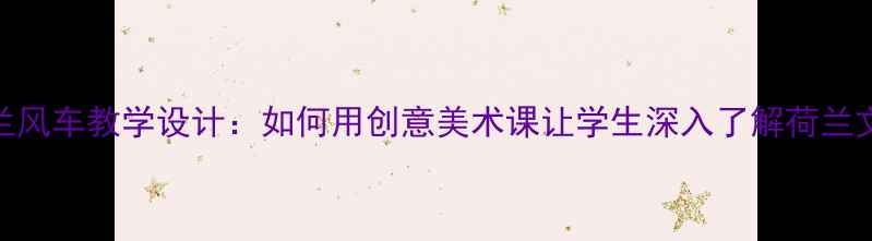 图片 荷兰风车教学设计：如何用创意美术课让学生深入了解荷兰文化