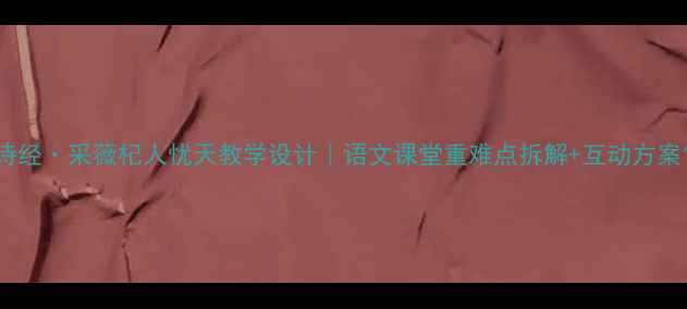 图片 诗经·采薇杞人忧天教学设计｜语文课堂重难点拆解+互动方案1