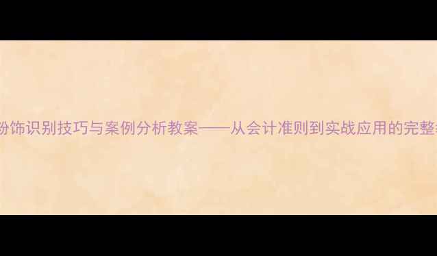 图片 财务报表粉饰识别技巧与案例分析教案——从会计准则到实战应用的完整教学指南1