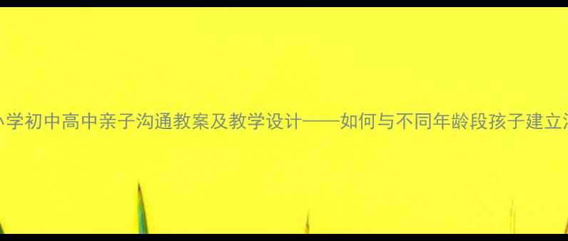 图片 走近父母：小学初中高中亲子沟通教案及教学设计——如何与不同年龄段孩子建立深度情感连接