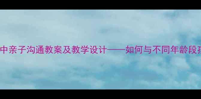 图片 走近父母：小学初中高中亲子沟通教案及教学设计——如何与不同年龄段孩子建立深度情感连接1