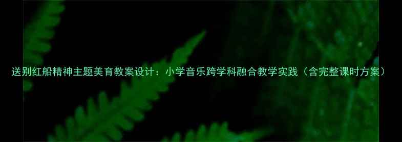 图片 送别红船精神主题美育教案设计：小学音乐跨学科融合教学实践（含完整课时方案）
