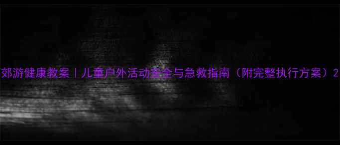 图片 郊游健康教案｜儿童户外活动安全与急救指南（附完整执行方案）2