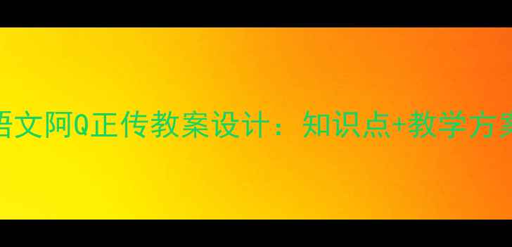 图片 部编版初中语文阿Q正传教案设计：知识点+教学方案+考点预测1