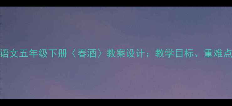 图片 部编版小学语文五年级下册〈春酒〉教案设计：教学目标、重难点与课堂实践