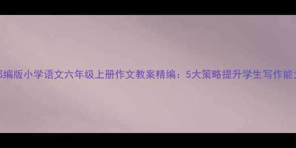 图片 部编版小学语文六年级上册作文教案精编：5大策略提升学生写作能力