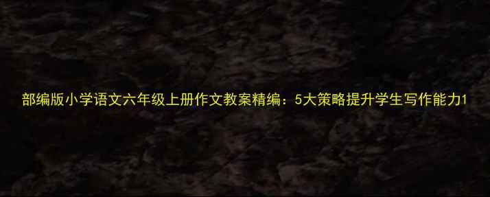 图片 部编版小学语文六年级上册作文教案精编：5大策略提升学生写作能力1