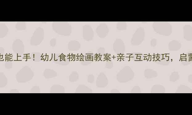 图片 零基础也能上手！幼儿食物绘画教案+亲子互动技巧，启蒙必看🌟
