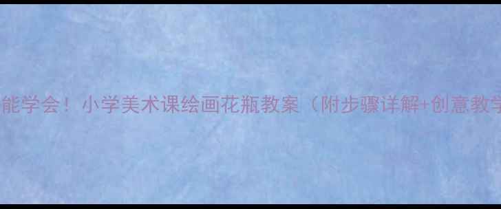 图片 零基础也能学会！小学美术课绘画花瓶教案（附步骤详解+创意教学技巧）2