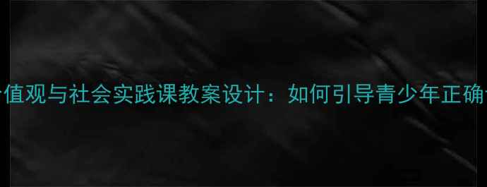 图片 青少年价值观与社会实践课教案设计：如何引导青少年正确认识社会