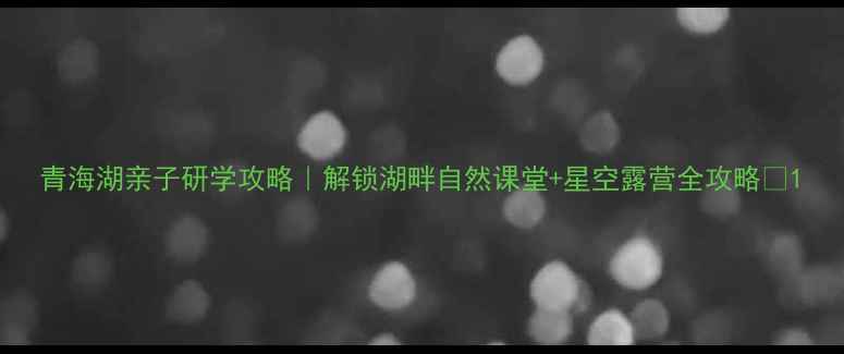 图片 青海湖亲子研学攻略｜解锁湖畔自然课堂+星空露营全攻略✨1