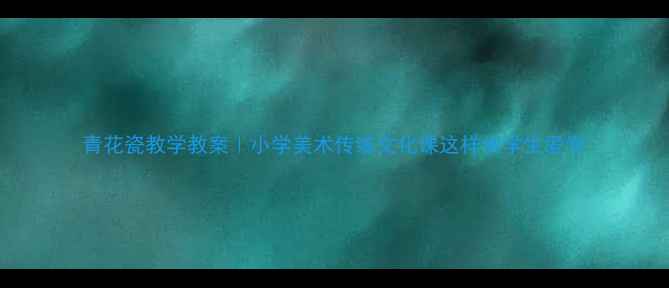 图片 青花瓷教学教案｜小学美术传统文化课这样做学生爱学