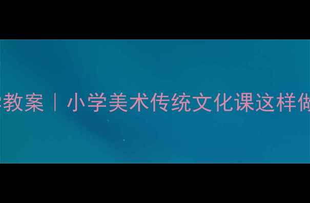 图片 青花瓷教学教案｜小学美术传统文化课这样做学生爱学2