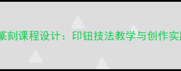 图片 高中美术篆刻课程设计：印钮技法教学与创作实践全攻略1