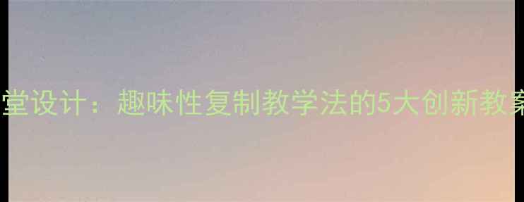 图片 高效课堂设计：趣味性复制教学法的5大创新教案模板1