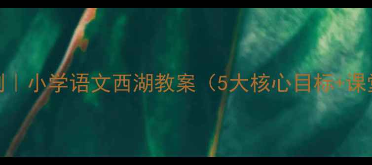 图片 🌊爆款课例｜小学语文西湖教案（5大核心目标+课堂实录）📚
