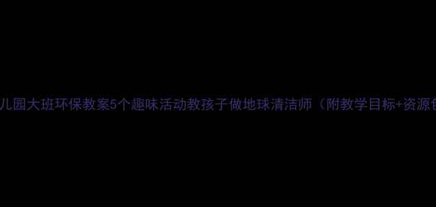 图片 🌍幼儿园大班环保教案5个趣味活动教孩子做地球清洁师（附教学目标+资源包）1