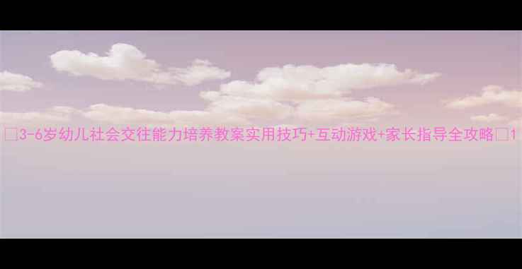 图片 🌟3-6岁幼儿社会交往能力培养教案实用技巧+互动游戏+家长指导全攻略🌟1