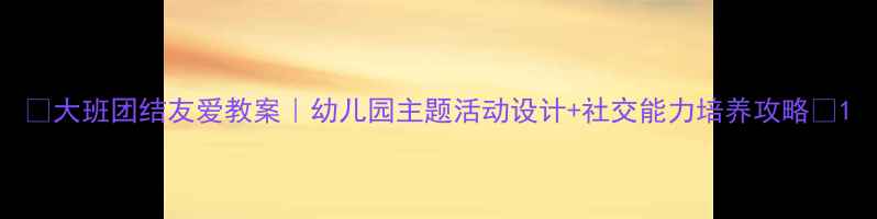 图片 🌟大班团结友爱教案｜幼儿园主题活动设计+社交能力培养攻略✨1