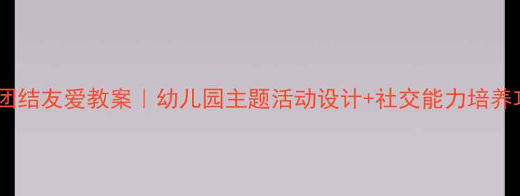 图片 🌟大班团结友爱教案｜幼儿园主题活动设计+社交能力培养攻略✨2